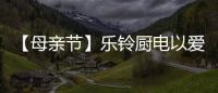 【母亲节】乐铃厨电以爱的名义，为妈妈们打造一个健康厨房
