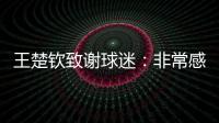 王楚钦致谢球迷：非常感谢大家的辛苦付出，这次表现没让你们失望