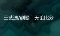 王艺迪/蒯曼：无论比分如何我们保持沟通，赢下的每场都非常艰难