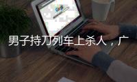 男子持刀列车上杀人，广铁集团通报