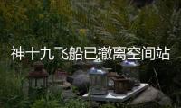 神十九飞船已撤离空间站，计划于今日中午返回东风着陆场
