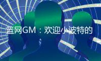 篮网GM：欢迎小波特的到来 他的经验对年轻球员是无价之宝