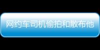 网约车司机偷拍和散布他人隐私被行拘
，警方通报