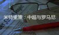 米特里策：中超与罗马尼亚第一级别联赛的节奏、强度不相上下