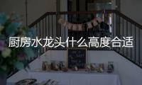 厨房水龙头什么高度合适 小编为您推荐几款水龙头