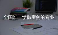 全国唯一学做宝剑的专业：每年约招30人
，就业率几乎100%，有人月薪近两万