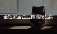 全铝家居企业做高端品牌 需注重用户体验
