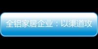 全铝家居企业：以渠道攻市场 需权衡战略布局