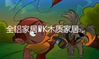 全铝家居PK木质家居，让生活“铝”众不同!