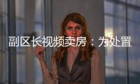 副区长视频卖房：为处置国有资产，已认筹169套