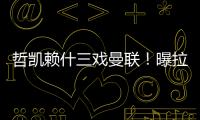哲凯赖什三戏曼联！曝拉爵签新中锋策略	，1500万分成到手有助买人