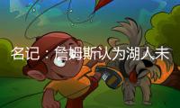 名记：詹姆斯认为湖人未充分重视他的贡献 反将注意力转向东契奇
