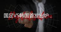 国足VS韩国首发出炉�，久帅全华班3处用人引发争议，恐埋下大隐患