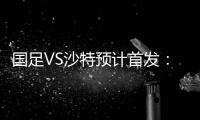 国足VS沙特预计首发	：冯潇霆郑智复出 郜林单箭头