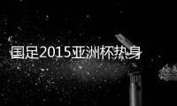 国足2015亚洲杯热身赛赛程