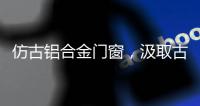 仿古铝合金门窗，汲取古代美感，融合现代优势