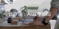 今日辟谣�：AI监考发现高考生作弊记0分	�？