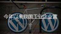 今年以来我国工业企业营收明显改善