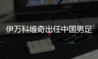 伊万科维奇出任中国男足主教练
