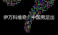 伊万科维奇：中国男足出局自己会承担非常大的责任