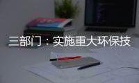 三部门：实施重大环保技术装备三年提升行动