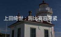 上田绮世：踢比赛容易紧张；和日本球员吃饭常聊彼此欧冠情况