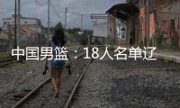 中国男篮�：18人名单辽宁队0人，队长出炉一人离队，赛程公布