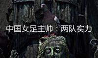 中国女足主帅：两队实力旗鼓相当，需要总结的地方有很多