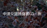 中澳女篮热身赛G1：张子宇轮休黄思静等也缺席 韩旭领衔12人名单
