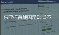 东亚杯首战国足0比3不敌韩国，对阵韩国六连败且一球未进