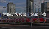 恒保防火玻璃门窗牵手盛世经典 启动品牌营销升级之路!