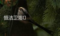 恒洁卫浴​领衔新国货创新营销，筑造中国品牌标杆