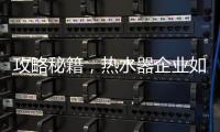 攻略秘籍，热水器企业如何做好网络营销