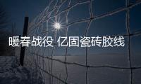 暖春战役 亿固瓷砖胶线上工匠活动火热进行中