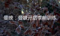 曼晚：曼联开启季前训练，拉什福德
、加纳乔、桑乔和安东尼缺席