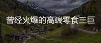 曾经火爆的高端零食三巨头，撬不开大众的钱包了