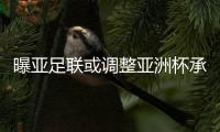 曝亚足联或调整亚洲杯承办计划 利好国足