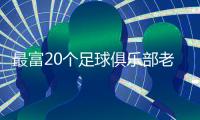 最富20个足球俱乐部老板排名榜 许家印荣登19位