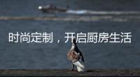 时尚定制
，开启厨房生活新体验