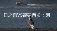日之泉VS福建首发：阿瓦搭Lei纳尔多 尹鸿Bo压阵