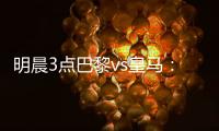 明晨3点巴黎vs皇马�：新老欧冠之王对决！姆巴佩对旧主能否破门？