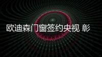 欧迪森门窗签约央视 彰显“大品牌 大格局”