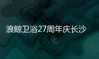 浪鲸卫浴27周年庆长沙站活动火爆