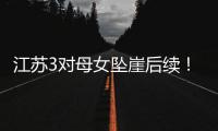 江苏3对母女坠崖后续！包车司机是熟人，年龄曝光
，更多细节流出