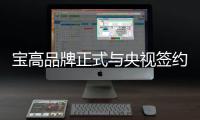 宝高品牌正式与央视签约 品牌展播至高起点
