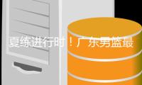 夏练进行时�！广东男篮最新训练视频 重点加强一对一攻防