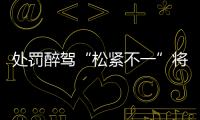 处罚醉驾“松紧不一”将成历史
：轻者更轻	，重者更重