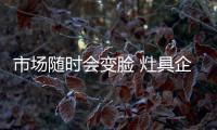市场随时会变脸 灶具企业需适应这个大环境!