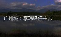 广州城：李玮锋任主帅 肇俊哲任技术总监