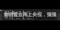 金德管业再上央视，强强联合
，聚势腾飞